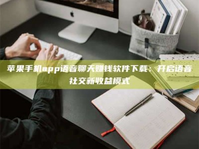 北票苹果手机app语音聊天赚钱软件下载：开启语音社交新收益模式